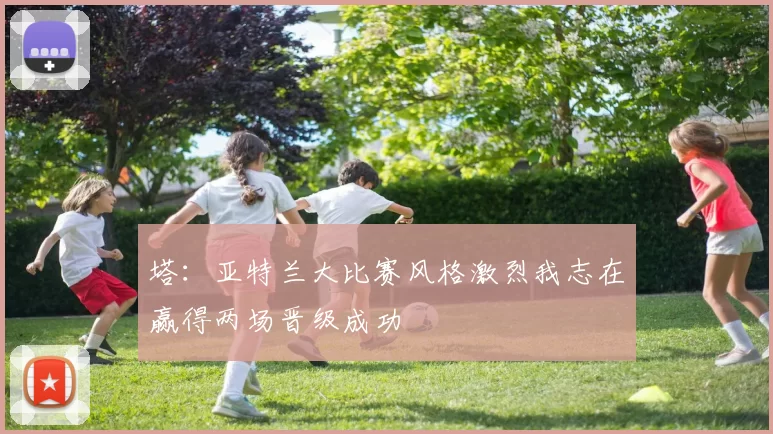 塔：亚特兰大比赛风格激烈我志在赢得两场晋级成功