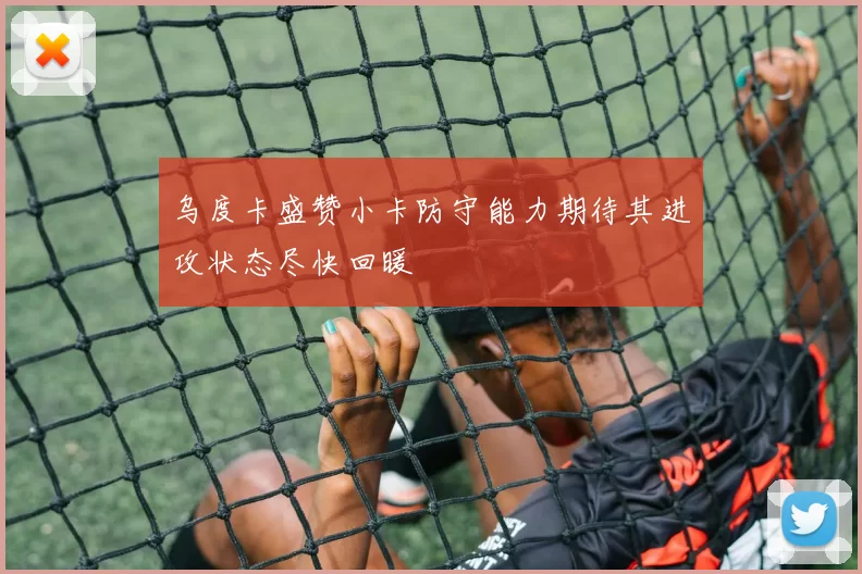 乌度卡盛赞小卡防守能力期待其进攻状态尽快回暖