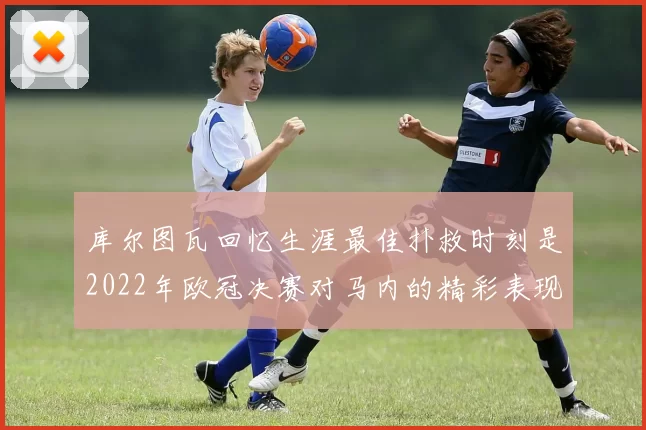 库尔图瓦回忆生涯最佳扑救时刻是2022年欧冠决赛对马内的精彩表现