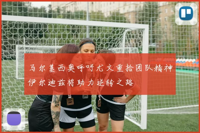 马尔基西奥呼吁尤文重拾团队精神伊尔迪兹将助力逆转之路