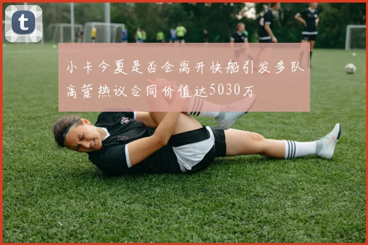 小卡今夏是否会离开快船引发多队高管热议合同价值达5030万
