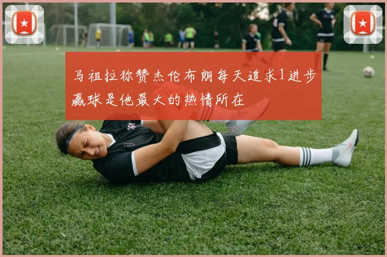 马祖拉称赞杰伦布朗每天追求1进步赢球是他最大的热情所在