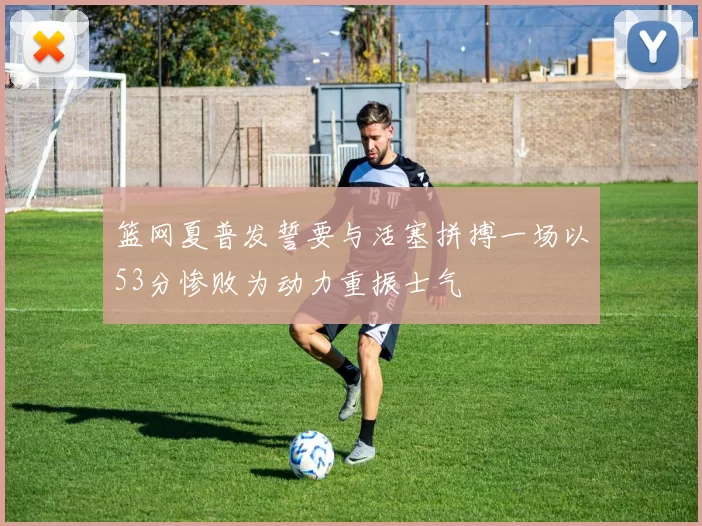 篮网夏普发誓要与活塞拼搏一场以53分惨败为动力重振士气