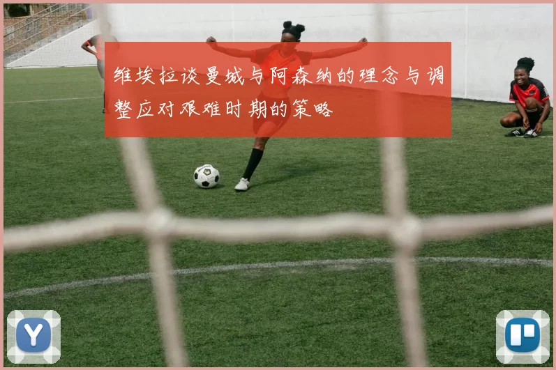 维埃拉谈曼城与阿森纳的理念与调整应对艰难时期的策略