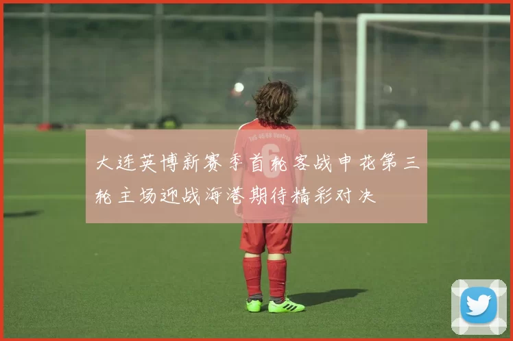 大连英博新赛季首轮客战申花第三轮主场迎战海港期待精彩对决
