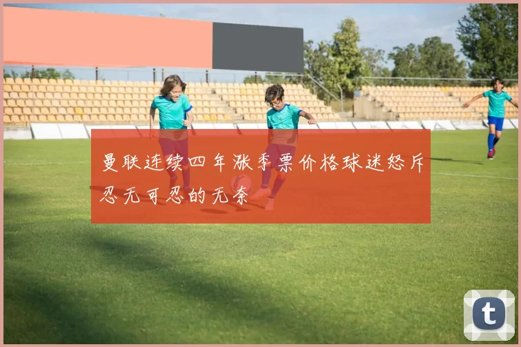 曼联连续四年涨季票价格球迷怒斥忍无可忍的无奈