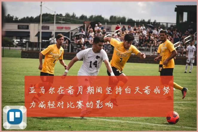 亚马尔在斋月期间坚持白天斋戒努力减轻对比赛的影响