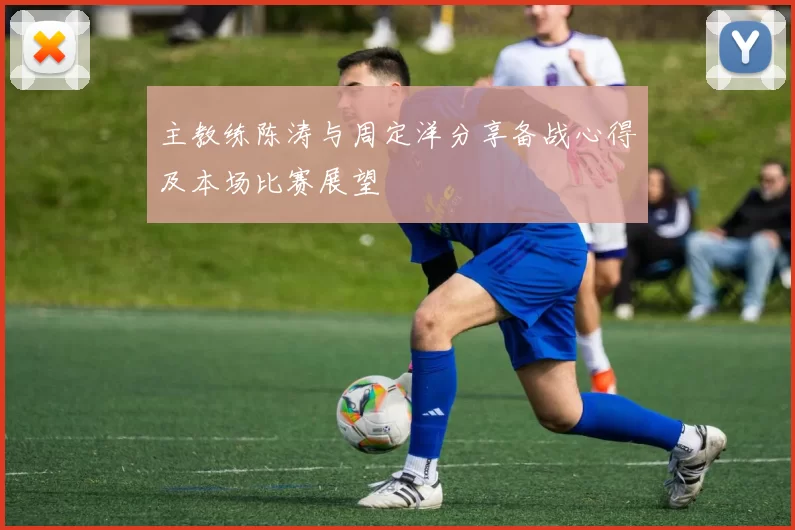 主教练陈涛与周定洋分享备战心得及本场比赛展望