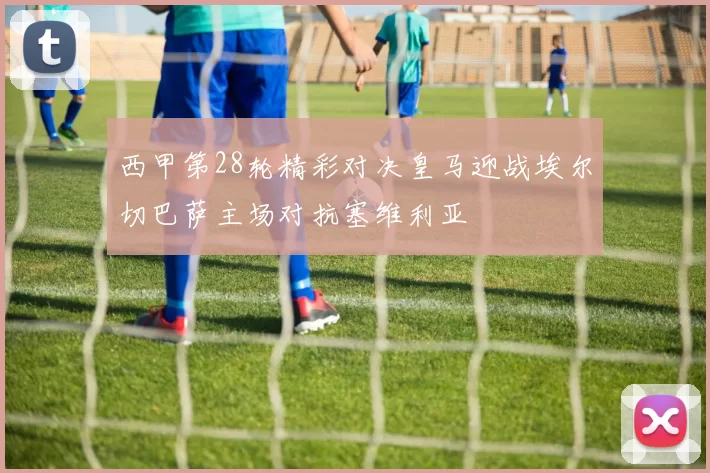 西甲第28轮精彩对决皇马迎战埃尔切巴萨主场对抗塞维利亚