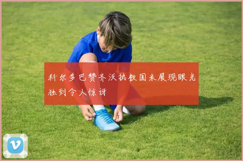 科尔多巴赞齐沃执教国米展现眼光独到令人惊讶