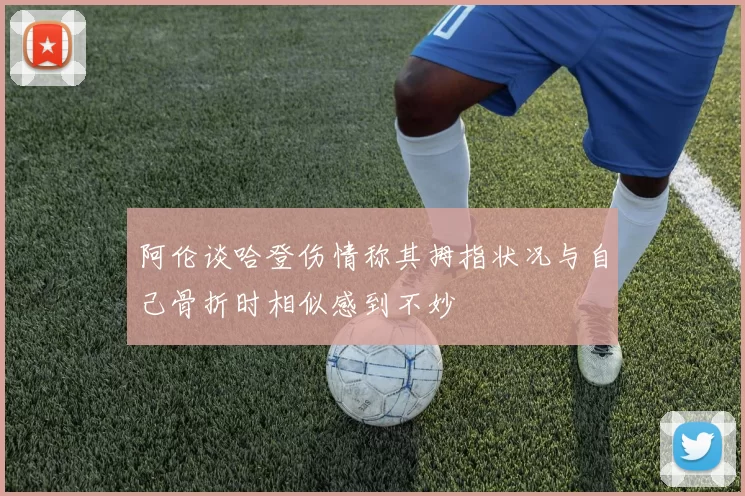 阿伦谈哈登伤情称其拇指状况与自己骨折时相似感到不妙
