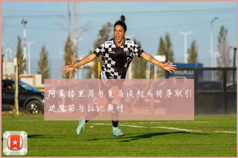 阿莱格里若与皇马谈判或将争取引进魔笛与拉比奥特