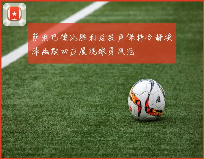 萨利巴德比胜利后发声保持冷静埃泽幽默回应展现球员风范