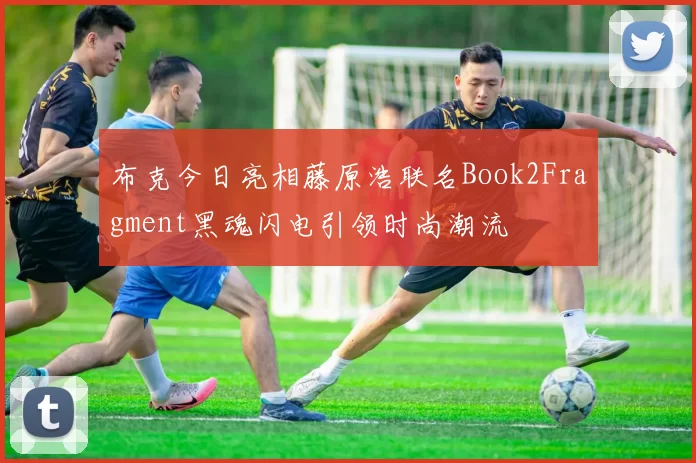 布克今日亮相藤原浩联名Book2Fragment黑魂闪电引领时尚潮流