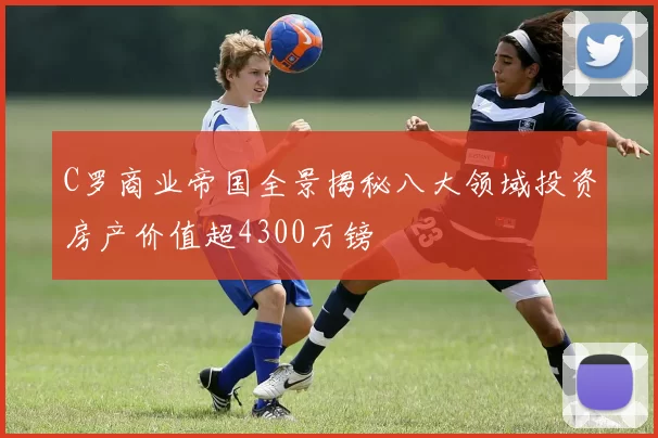 C罗商业帝国全景揭秘八大领域投资房产价值超4300万镑