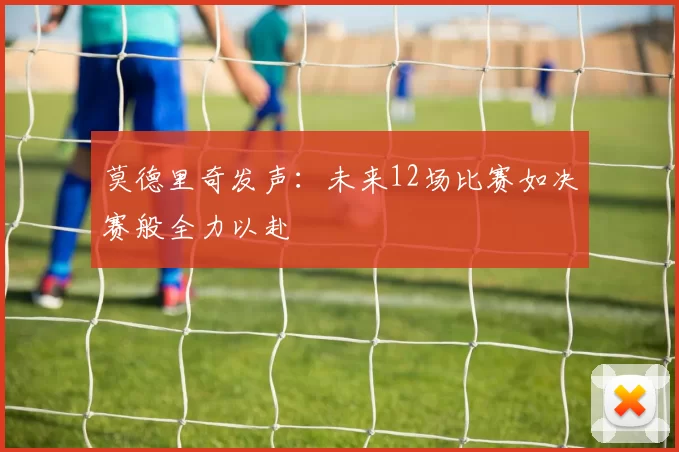 莫德里奇发声：未来12场比赛如决赛般全力以赴