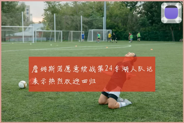 詹姆斯若愿意续战第24季湖人队记表示热烈欢迎回归