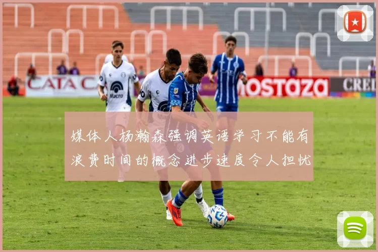 媒体人杨瀚森强调英语学习不能有浪费时间的概念进步速度令人担忧