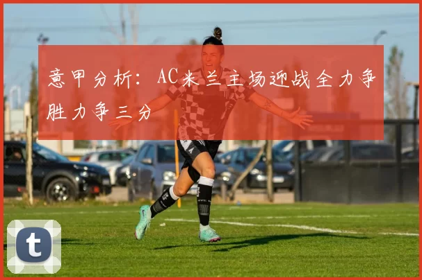 意甲分析：AC米兰主场迎战全力争胜力争三分